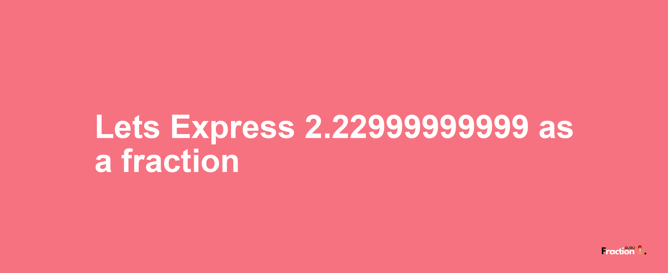 Lets Express 2.22999999999 as afraction